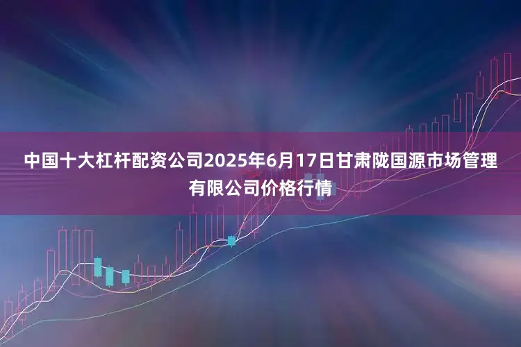 中国十大杠杆配资公司2025年6月17日甘肃陇国源市场管理有限公司价格行情