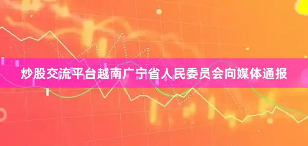 炒股交流平台越南广宁省人民委员会向媒体通报
