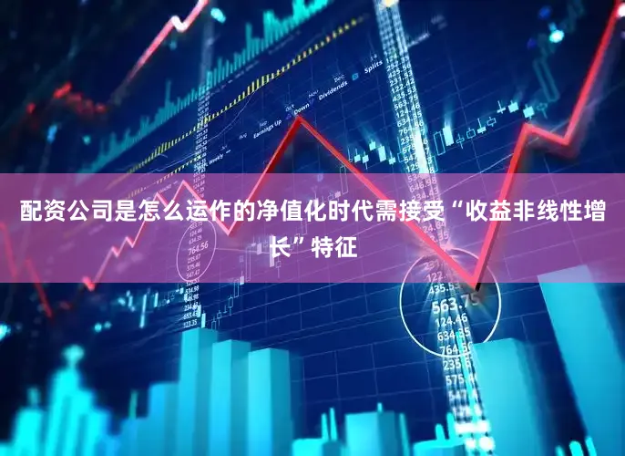 配资公司是怎么运作的净值化时代需接受“收益非线性增长”特征