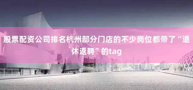 股票配资公司排名杭州部分门店的不少岗位都带了“退休返聘”的tag