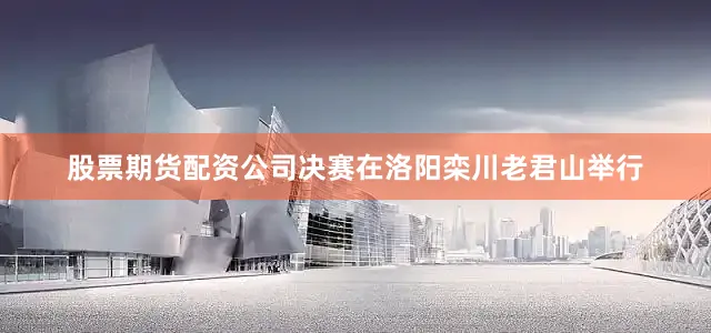 股票期货配资公司决赛在洛阳栾川老君山举行