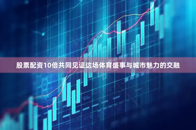 股票配资10倍共同见证这场体育盛事与城市魅力的交融