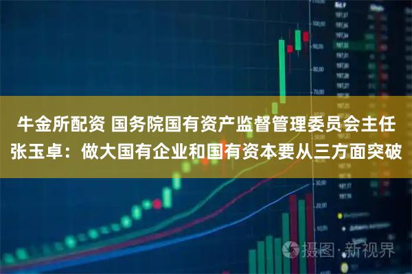 牛金所配资 国务院国有资产监督管理委员会主任张玉卓：做大国有企业和国有资本要从三方面突破