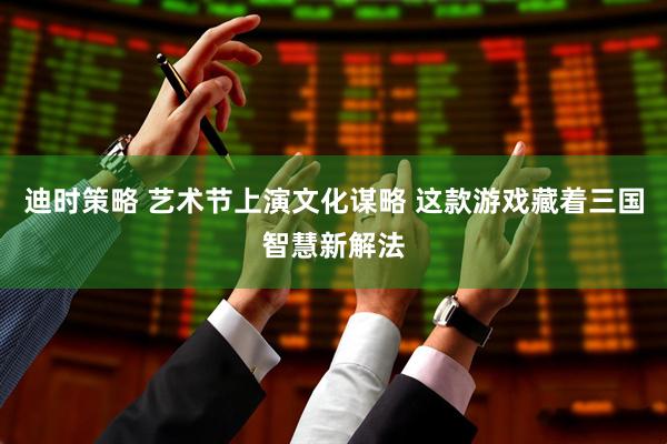 迪时策略 艺术节上演文化谋略 这款游戏藏着三国智慧新解法
