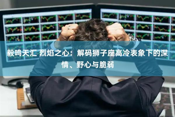 毅鸣天汇 烈焰之心：解码狮子座高冷表象下的深情、野心与脆弱
