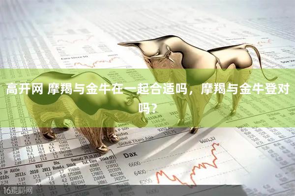 高开网 摩羯与金牛在一起合适吗，摩羯与金牛登对吗？