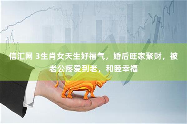 信汇网 3生肖女天生好福气，婚后旺家聚财，被老公疼爱到老，和睦幸福