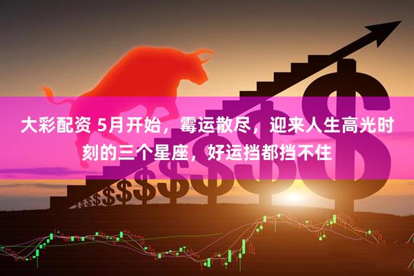 大彩配资 5月开始，霉运散尽，迎来人生高光时刻的三个星座，好运挡都挡不住