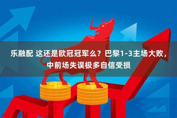 乐融配 这还是欧冠冠军么？巴黎1-3主场大败，中前场失误极多自信受损