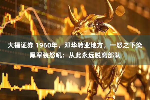 大福证券 1960年，邓华转业地方，一怒之下染黑军装怒吼：从此永远脱离部队