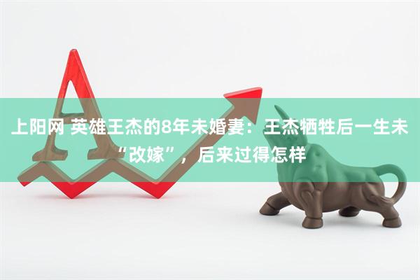 上阳网 英雄王杰的8年未婚妻：王杰牺牲后一生未“改嫁”，后来过得怎样
