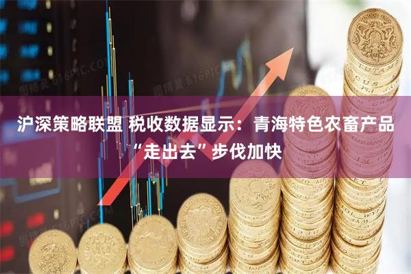 沪深策略联盟 税收数据显示：青海特色农畜产品“走出去”步伐加快