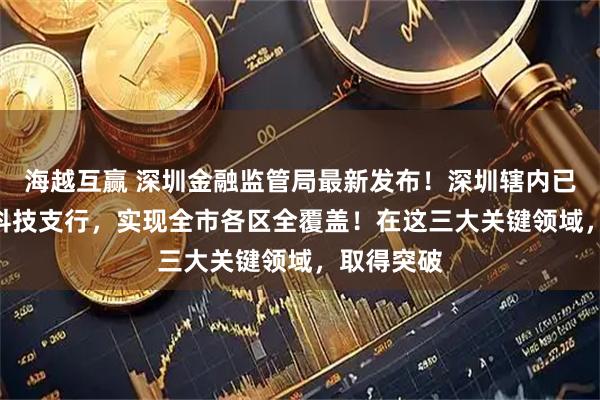 海越互赢 深圳金融监管局最新发布！深圳辖内已有120家科技支行，实现全市各区全覆盖！在这三大关键领域，取得突破