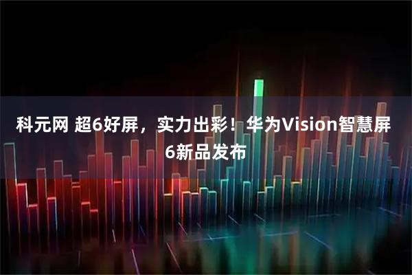 科元网 超6好屏，实力出彩！华为Vision智慧屏 6新品发布