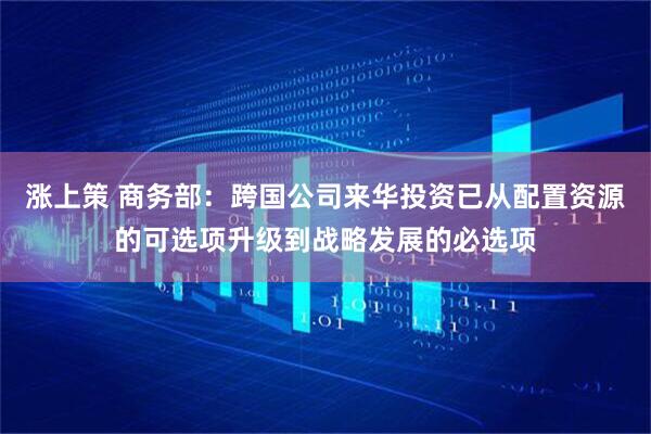 涨上策 商务部：跨国公司来华投资已从配置资源的可选项升级到战略发展的必选项