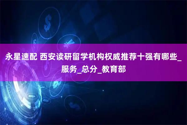 永星速配 西安读研留学机构权威推荐十强有哪些_服务_总分_教育部
