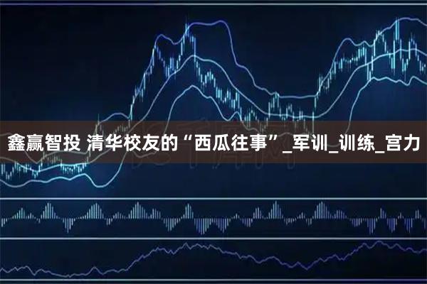 鑫赢智投 清华校友的“西瓜往事”_军训_训练_宫力