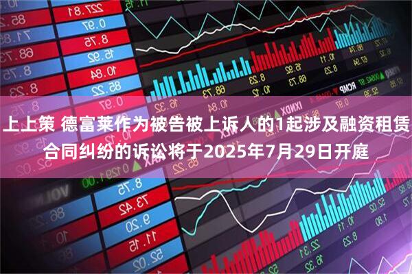 上上策 德富莱作为被告被上诉人的1起涉及融资租赁合同纠纷的诉讼将于2025年7月29日开庭