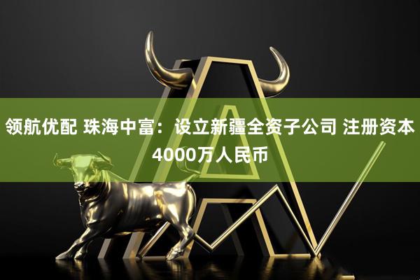 领航优配 珠海中富：设立新疆全资子公司 注册资本4000万人民币