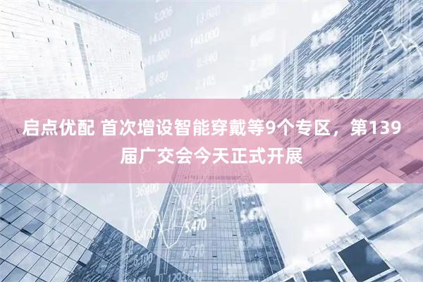 启点优配 首次增设智能穿戴等9个专区，第139届广交会今天正式开展