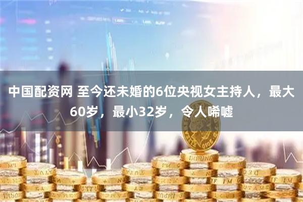 中国配资网 至今还未婚的6位央视女主持人，最大60岁，最小32岁，令人唏嘘