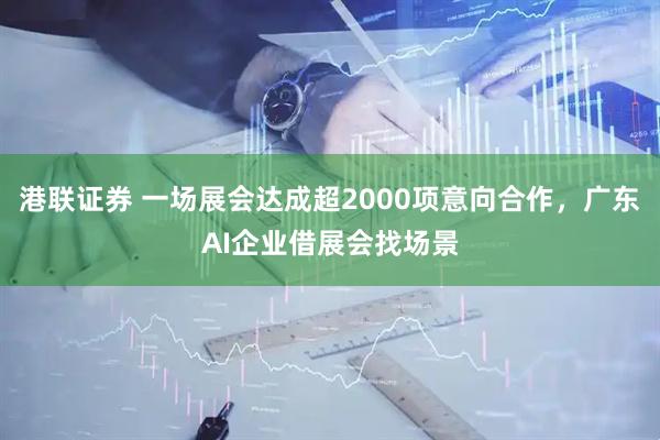 港联证券 一场展会达成超2000项意向合作，广东AI企业借展会找场景
