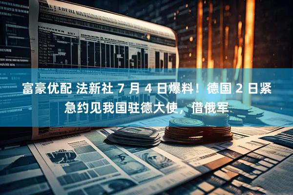 富豪优配 法新社 7 月 4 日爆料！德国 2 日紧急约见我国驻德大使，借俄军