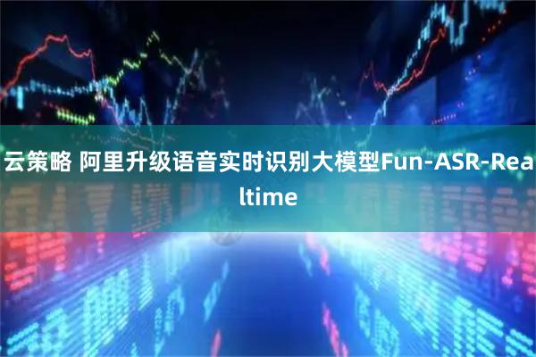 云策略 阿里升级语音实时识别大模型Fun-ASR-Realtime