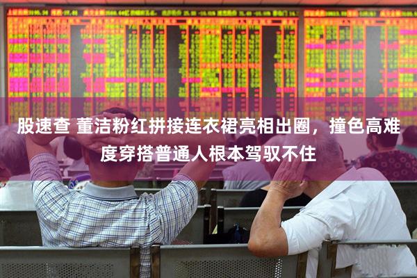 股速查 董洁粉红拼接连衣裙亮相出圈，撞色高难度穿搭普通人根本驾驭不住