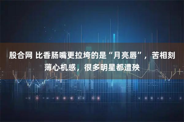 股合网 比香肠嘴更拉垮的是“月亮唇”，苦相刻薄心机感，很多明星都遭殃