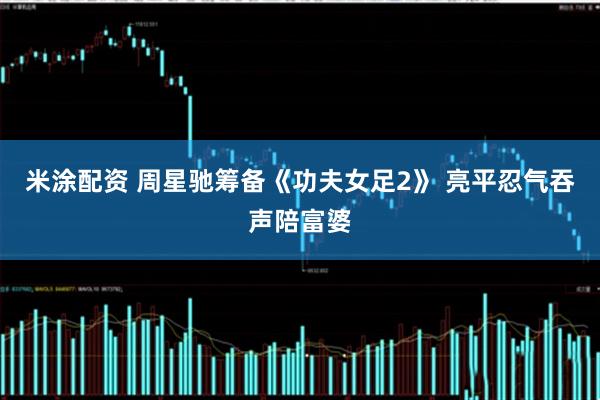 米涂配资 周星驰筹备《功夫女足2》 亮平忍气吞声陪富婆