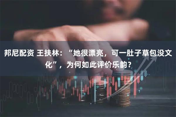 邦尼配资 王扶林：“她很漂亮，可一肚子草包没文化”，为何如此评价乐韵？