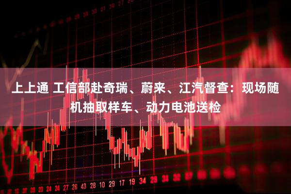 上上通 工信部赴奇瑞、蔚来、江汽督查：现场随机抽取样车、动力电池送检