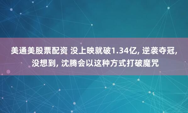 美通美股票配资 没上映就破1.34亿, 逆袭夺冠, 没想到, 沈腾会以这种方式打破魔咒