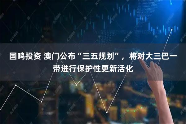 国鸣投资 澳门公布“三五规划”，将对大三巴一带进行保护性更新活化